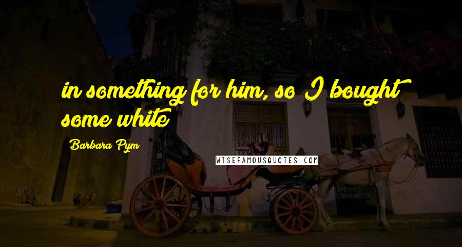 Barbara Pym Quotes: in something for him, so I bought some white