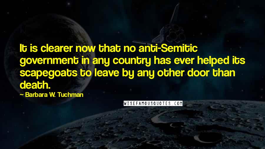 Barbara W. Tuchman Quotes: It is clearer now that no anti-Semitic government in any country has ever helped its scapegoats to leave by any other door than death.