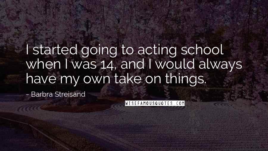 Barbra Streisand Quotes: I started going to acting school when I was 14, and I would always have my own take on things.