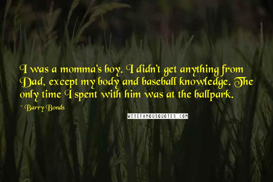 Barry Bonds Quotes: I was a momma's boy. I didn't get anything from Dad, except my body and baseball knowledge. The only time I spent with him was at the ballpark.