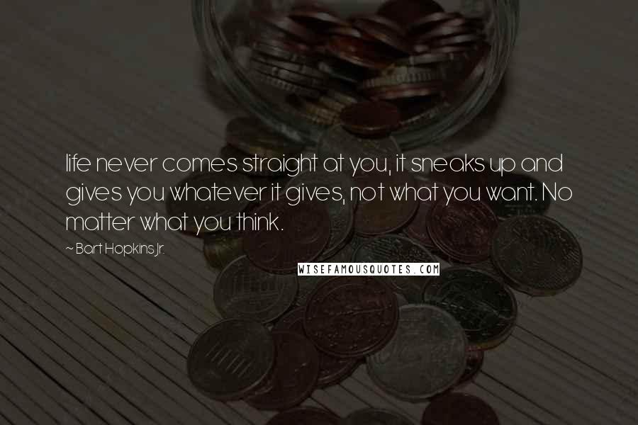 Bart Hopkins Jr. Quotes: life never comes straight at you, it sneaks up and gives you whatever it gives, not what you want. No matter what you think.