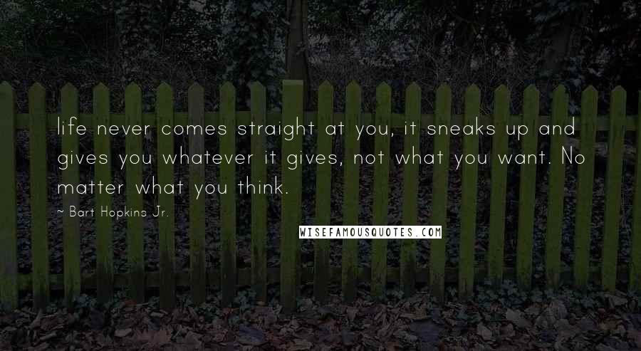 Bart Hopkins Jr. Quotes: life never comes straight at you, it sneaks up and gives you whatever it gives, not what you want. No matter what you think.