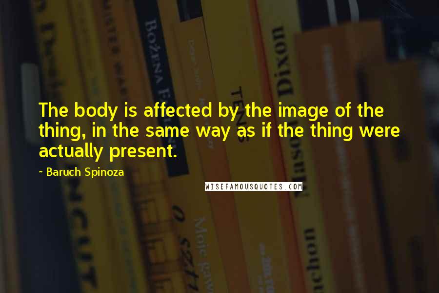 Baruch Spinoza Quotes: The body is affected by the image of the thing, in the same way as if the thing were actually present.