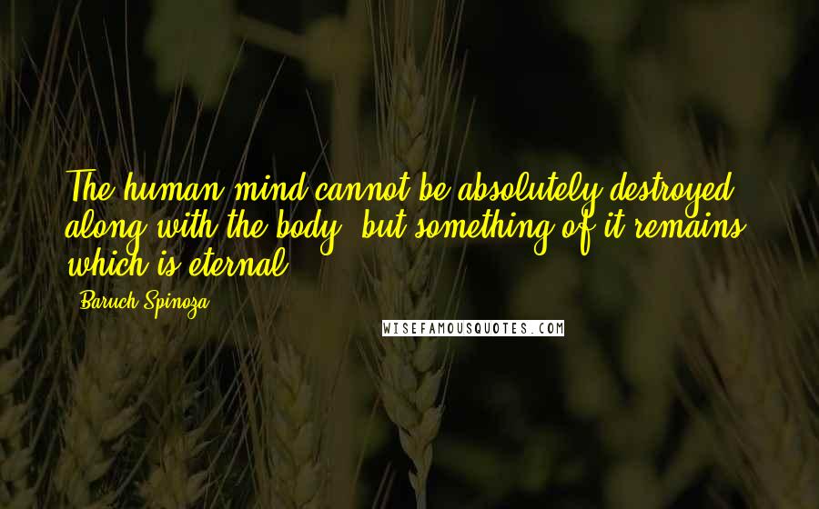 Baruch Spinoza Quotes: The human mind cannot be absolutely destroyed along with the body, but something of it remains, which is eternal.