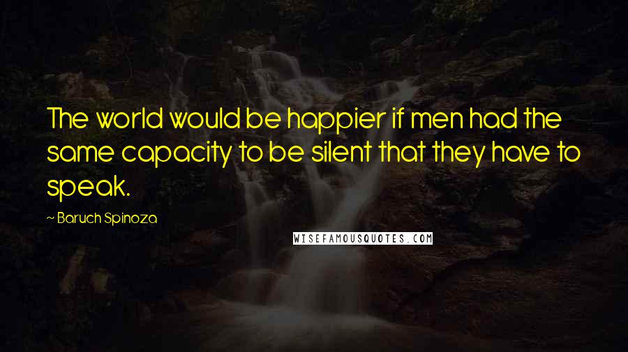 Baruch Spinoza Quotes: The world would be happier if men had the same capacity to be silent that they have to speak.