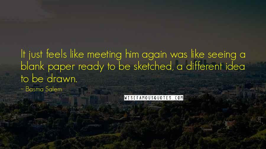 Basma Salem Quotes: It just feels like meeting him again was like seeing a blank paper ready to be sketched, a different idea to be drawn.