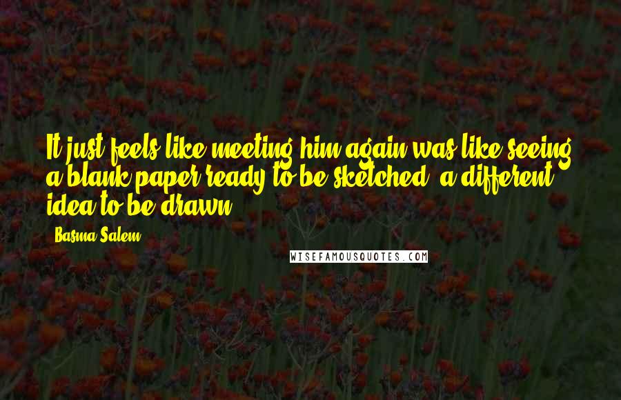 Basma Salem Quotes: It just feels like meeting him again was like seeing a blank paper ready to be sketched, a different idea to be drawn.