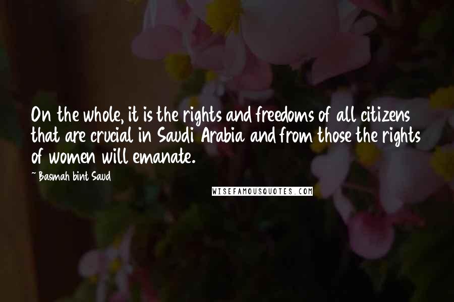 Basmah Bint Saud Quotes: On the whole, it is the rights and freedoms of all citizens that are crucial in Saudi Arabia and from those the rights of women will emanate.