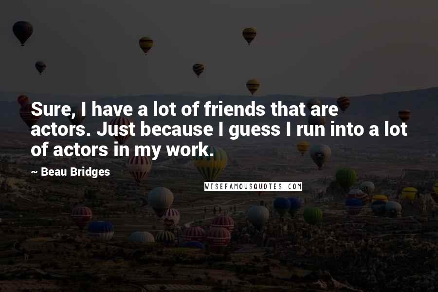 Beau Bridges Quotes: Sure, I have a lot of friends that are actors. Just because I guess I run into a lot of actors in my work.