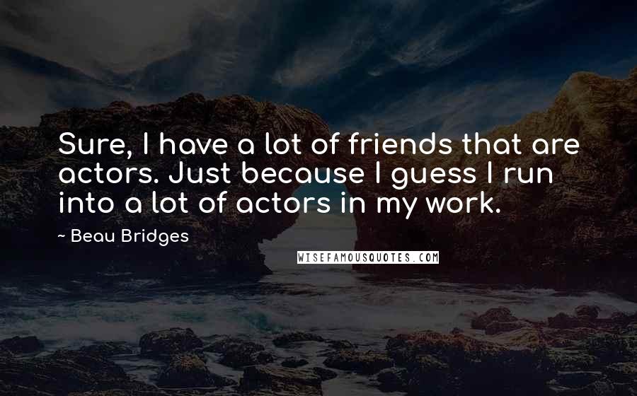 Beau Bridges Quotes: Sure, I have a lot of friends that are actors. Just because I guess I run into a lot of actors in my work.