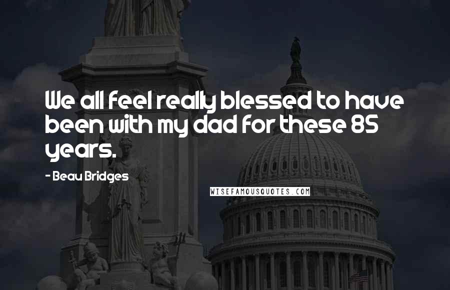 Beau Bridges Quotes: We all feel really blessed to have been with my dad for these 85 years.