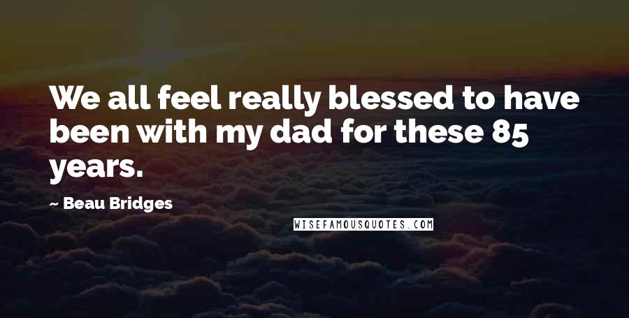 Beau Bridges Quotes: We all feel really blessed to have been with my dad for these 85 years.