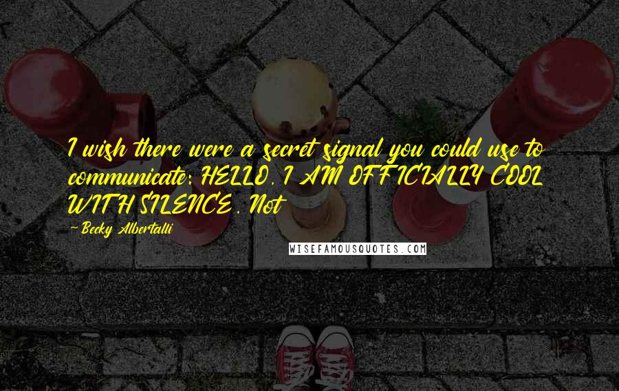 Becky Albertalli Quotes: I wish there were a secret signal you could use to communicate: HELLO. I AM OFFICIALLY COOL WITH SILENCE. Not