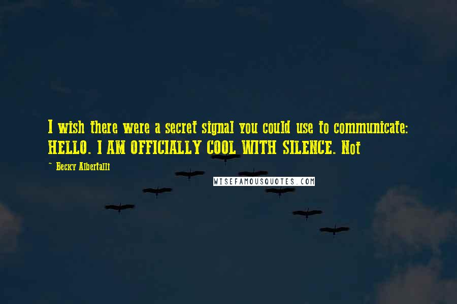 Becky Albertalli Quotes: I wish there were a secret signal you could use to communicate: HELLO. I AM OFFICIALLY COOL WITH SILENCE. Not