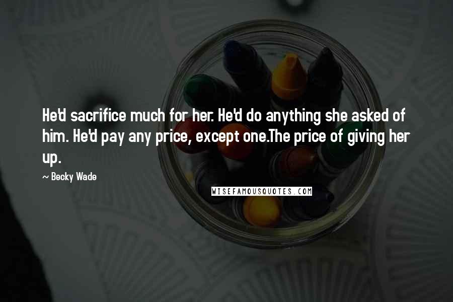 Becky Wade Quotes: He'd sacrifice much for her. He'd do anything she asked of him. He'd pay any price, except one.The price of giving her up.