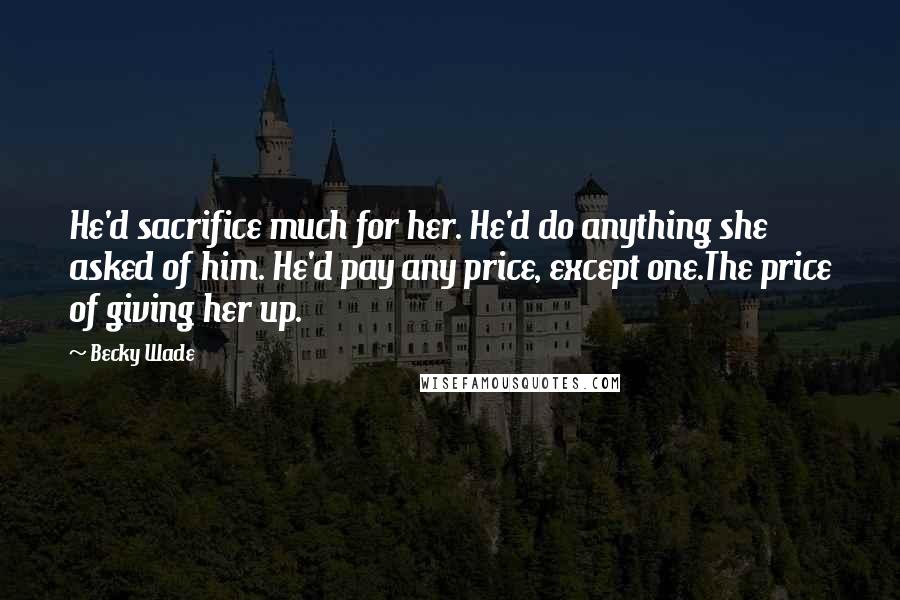 Becky Wade Quotes: He'd sacrifice much for her. He'd do anything she asked of him. He'd pay any price, except one.The price of giving her up.