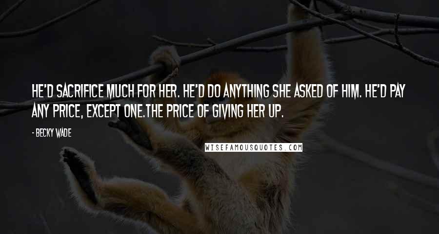 Becky Wade Quotes: He'd sacrifice much for her. He'd do anything she asked of him. He'd pay any price, except one.The price of giving her up.