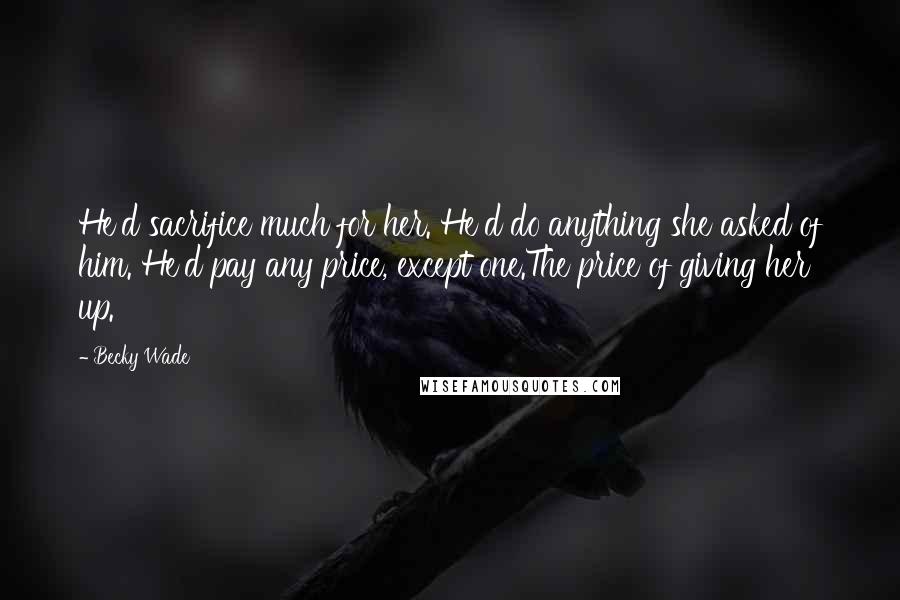 Becky Wade Quotes: He'd sacrifice much for her. He'd do anything she asked of him. He'd pay any price, except one.The price of giving her up.