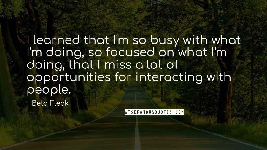 Bela Fleck Quotes: I learned that I'm so busy with what I'm doing, so focused on what I'm doing, that I miss a lot of opportunities for interacting with people.