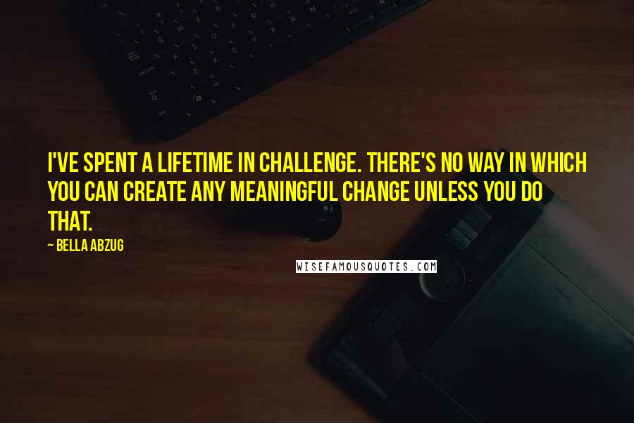 Bella Abzug Quotes: I've spent a lifetime in challenge. There's no way in which you can create any meaningful change unless you do that.