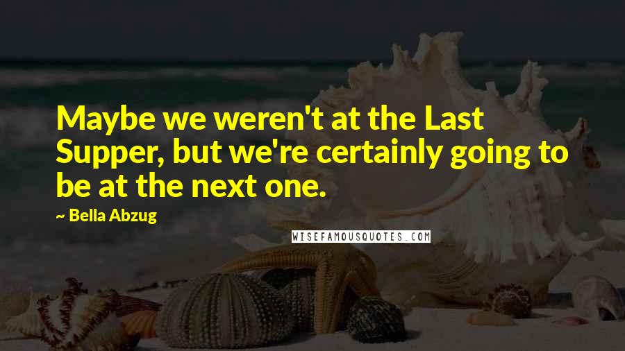 Bella Abzug Quotes: Maybe we weren't at the Last Supper, but we're certainly going to be at the next one.