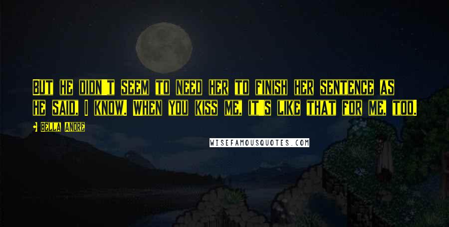 Bella Andre Quotes: But he didn't seem to need her to finish her sentence as he said, I know. When you kiss me, it's like that for me, too.