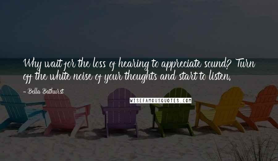 Bella Bathurst Quotes: Why wait for the loss of hearing to appreciate sound? Turn off the white noise of your thoughts and start to listen.