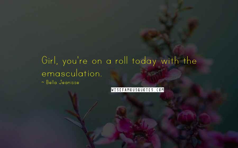 Bella Jeanisse Quotes: Girl, you're on a roll today with the emasculation.