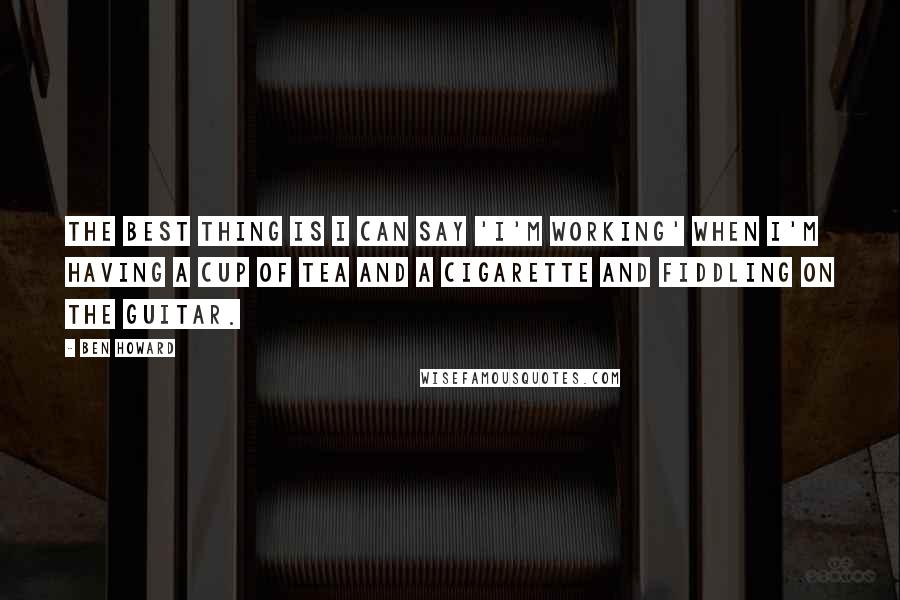 Ben Howard Quotes: The best thing is I can say 'I'm working' when I'm having a cup of tea and a cigarette and fiddling on the guitar.