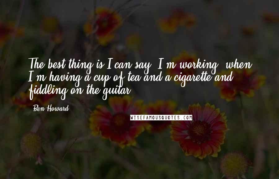 Ben Howard Quotes: The best thing is I can say 'I'm working' when I'm having a cup of tea and a cigarette and fiddling on the guitar.