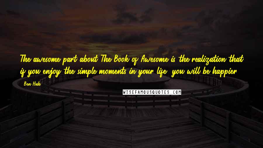 Ben Huh Quotes: The awesome part about The Book of Awesome is the realization that if you enjoy the simple moments in your life, you will be happier.