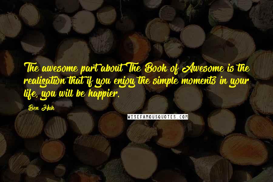 Ben Huh Quotes: The awesome part about The Book of Awesome is the realization that if you enjoy the simple moments in your life, you will be happier.