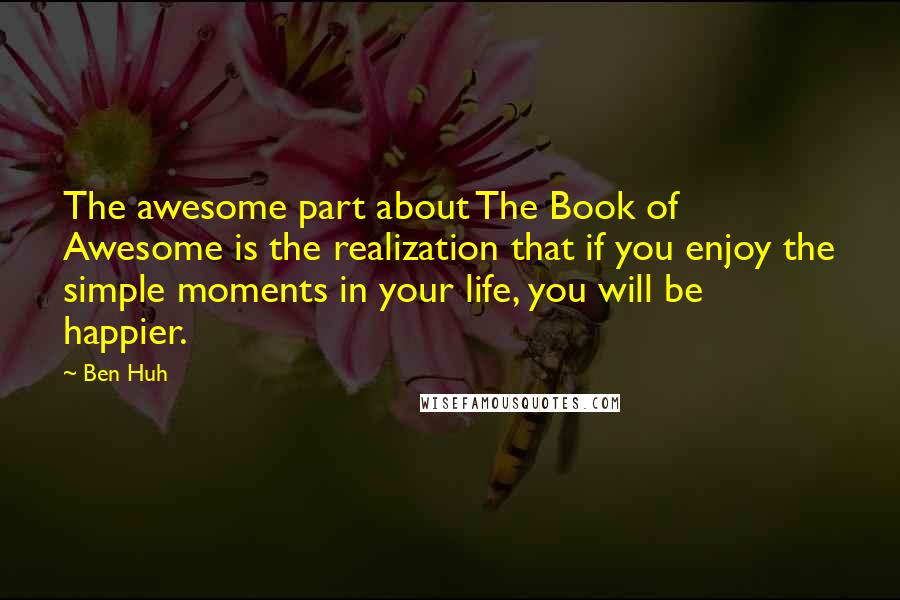 Ben Huh Quotes: The awesome part about The Book of Awesome is the realization that if you enjoy the simple moments in your life, you will be happier.