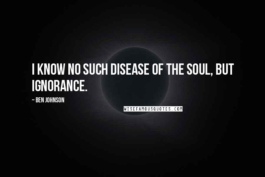 Ben Johnson Quotes: I know no such disease of the soul, but ignorance.