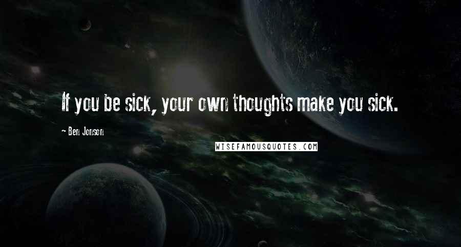 Ben Jonson Quotes: If you be sick, your own thoughts make you sick.