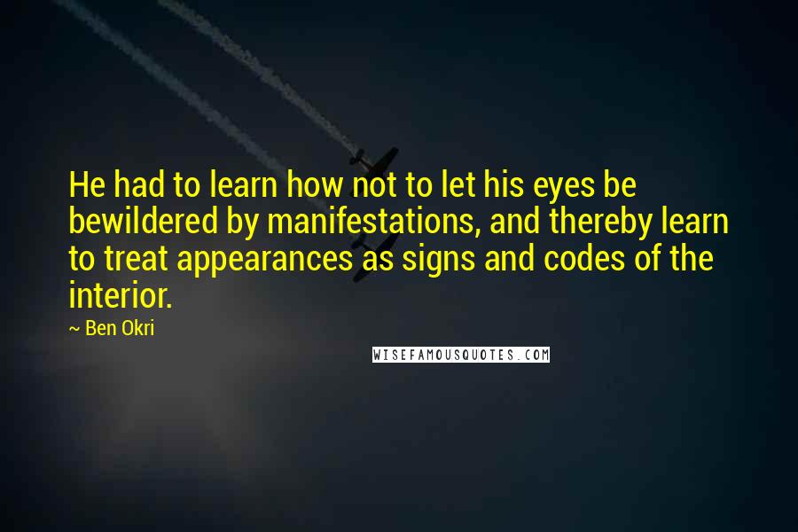 Ben Okri Quotes: He had to learn how not to let his eyes be bewildered by manifestations, and thereby learn to treat appearances as signs and codes of the interior.