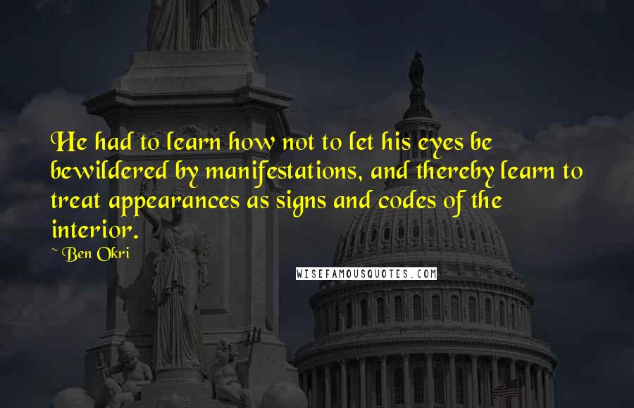 Ben Okri Quotes: He had to learn how not to let his eyes be bewildered by manifestations, and thereby learn to treat appearances as signs and codes of the interior.