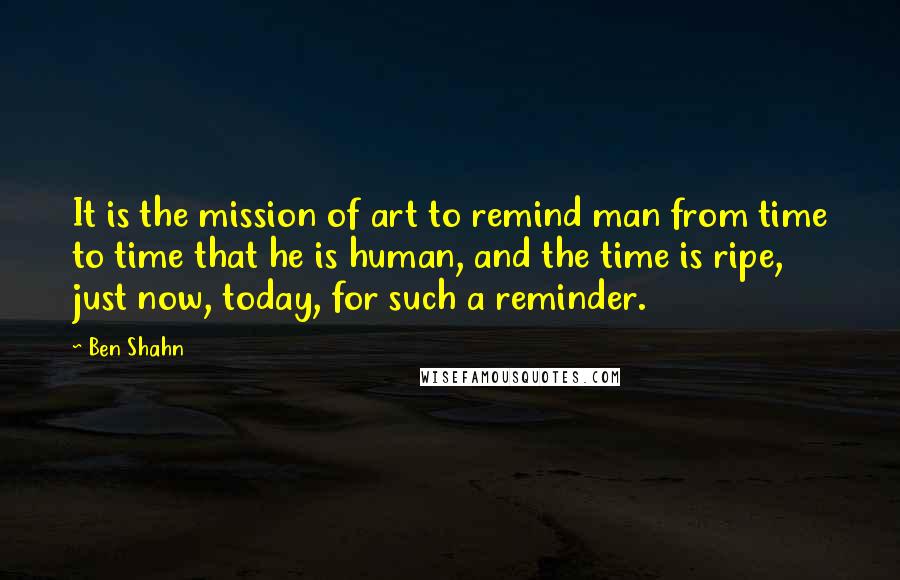 Ben Shahn Quotes: It is the mission of art to remind man from time to time that he is human, and the time is ripe, just now, today, for such a reminder.