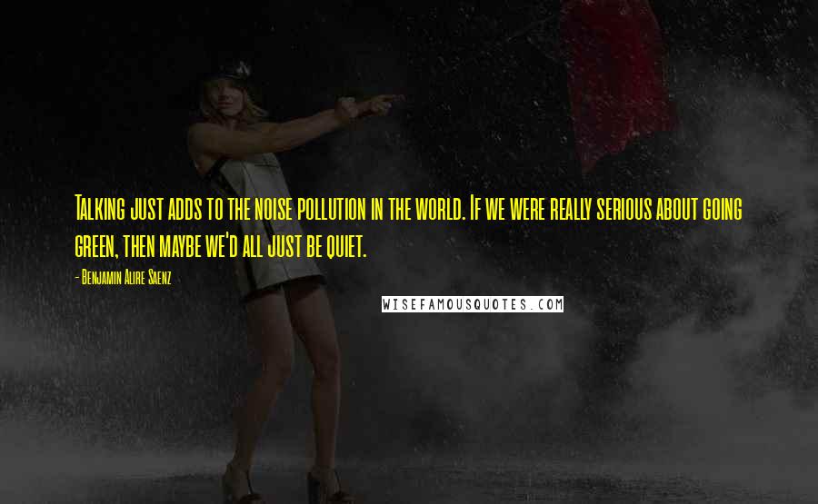 Benjamin Alire Saenz Quotes: Talking just adds to the noise pollution in the world. If we were really serious about going green, then maybe we'd all just be quiet.