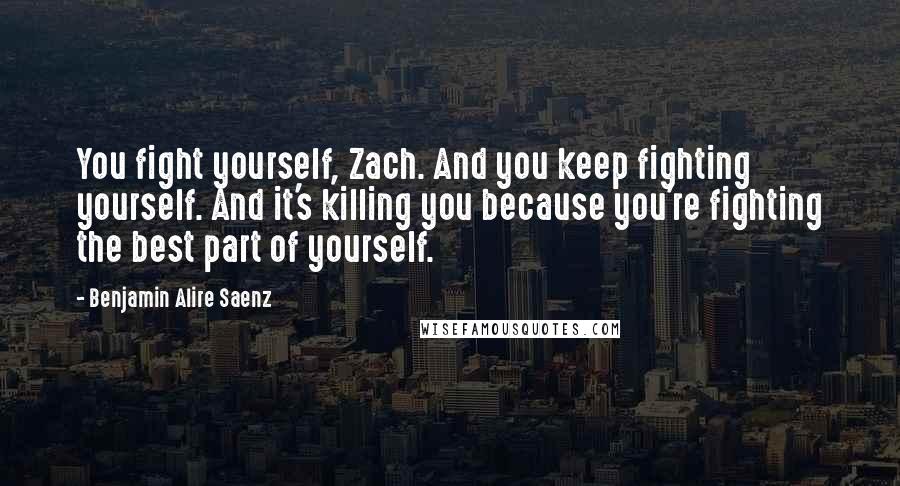 Benjamin Alire Saenz Quotes: You fight yourself, Zach. And you keep fighting yourself. And it's killing you because you're fighting the best part of yourself.