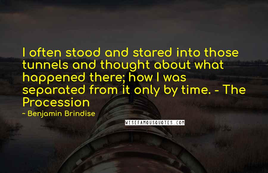 Benjamin Brindise Quotes: I often stood and stared into those tunnels and thought about what happened there; how I was separated from it only by time. - The Procession