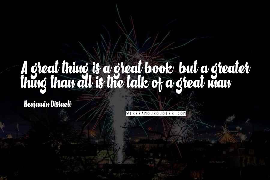 Benjamin Disraeli Quotes: A great thing is a great book; but a greater thing than all is the talk of a great man.