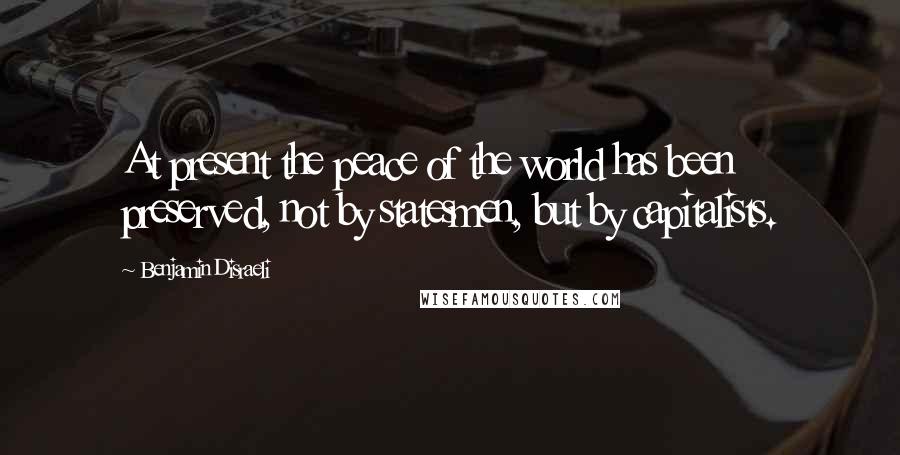 Benjamin Disraeli Quotes: At present the peace of the world has been preserved, not by statesmen, but by capitalists.