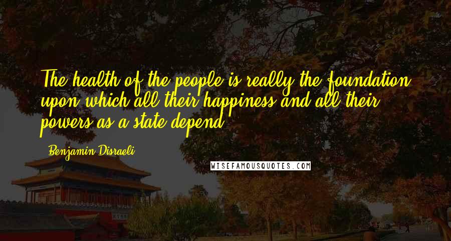 Benjamin Disraeli Quotes: The health of the people is really the foundation upon which all their happiness and all their powers as a state depend.