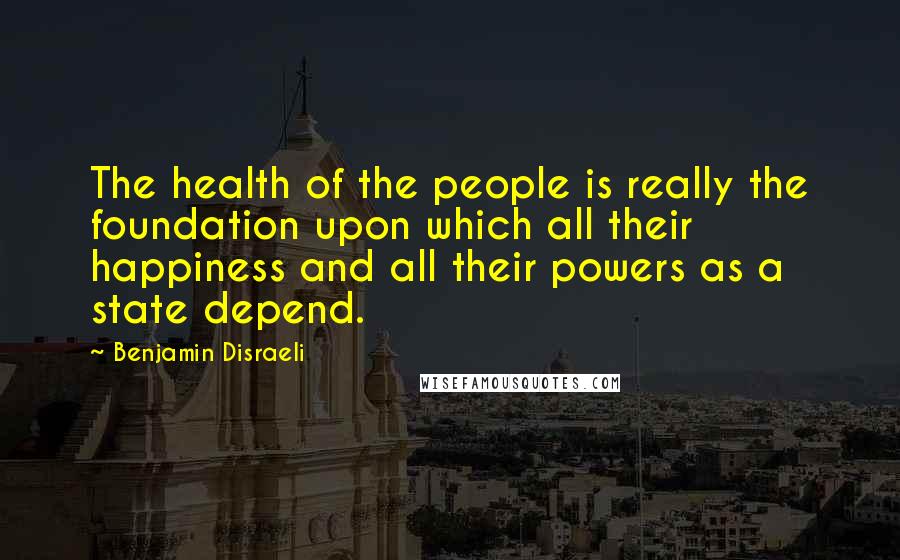 Benjamin Disraeli Quotes: The health of the people is really the foundation upon which all their happiness and all their powers as a state depend.