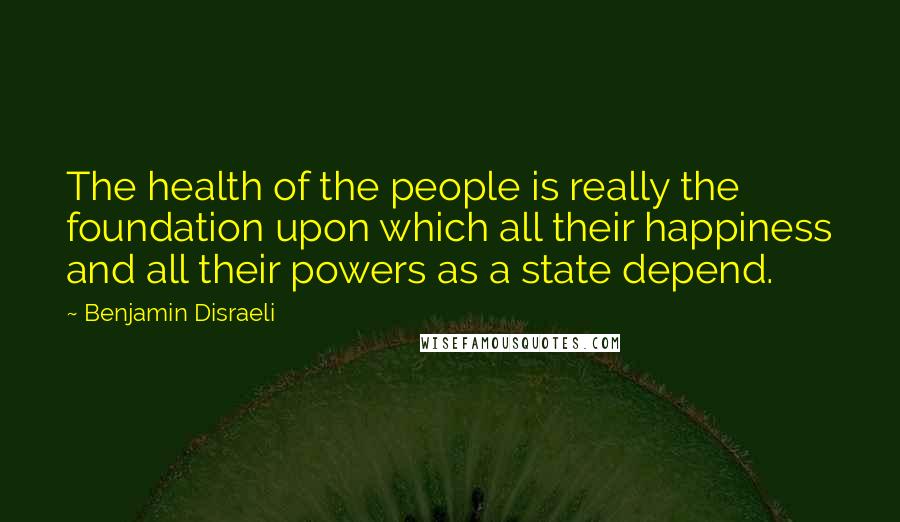 Benjamin Disraeli Quotes: The health of the people is really the foundation upon which all their happiness and all their powers as a state depend.