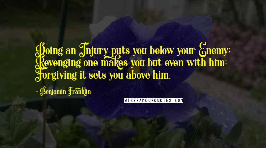 Benjamin Franklin Quotes: Doing an Injury puts you below your Enemy; Revenging one makes you but even with him; Forgiving it sets you above him.