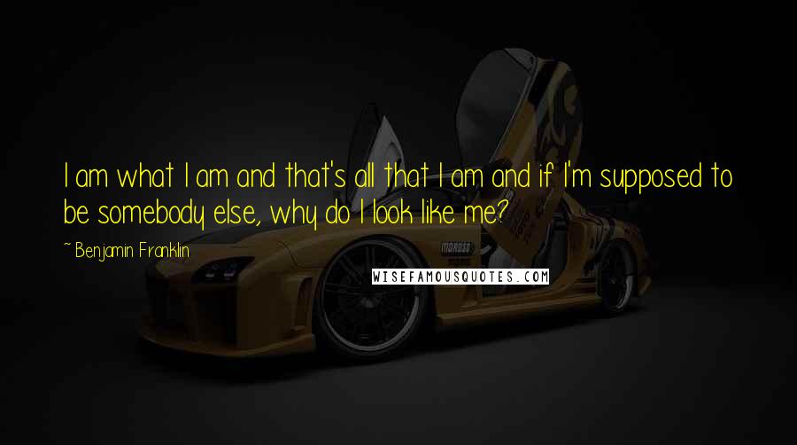 Benjamin Franklin Quotes: I am what I am and that's all that I am and if I'm supposed to be somebody else, why do I look like me?