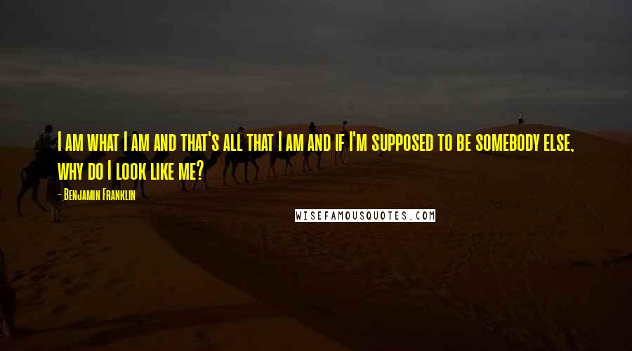 Benjamin Franklin Quotes: I am what I am and that's all that I am and if I'm supposed to be somebody else, why do I look like me?