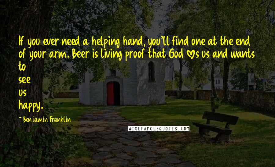 Benjamin Franklin Quotes: If you ever need a helping hand, you'll find one at the end of your arm. Beer is living proof that God loves us and wants to see us happy.